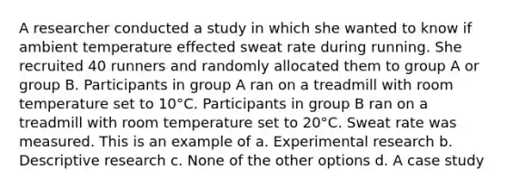 A researcher conducted a study in which she wanted to know if ambient temperature effected sweat rate during running. She recruited 40 runners and randomly allocated them to group A or group B. Participants in group A ran on a treadmill with room temperature set to 10°C. Participants in group B ran on a treadmill with room temperature set to 20°C. Sweat rate was measured. This is an example of a. Experimental research b. Descriptive research c. None of the other options d. A case study