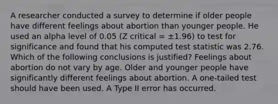 A researcher conducted a survey to determine if older people have different feelings about abortion than younger people. He used an alpha level of 0.05 (Z critical = ±1.96) to test for significance and found that his computed test statistic was 2.76. Which of the following conclusions is justified? Feelings about abortion do not vary by age. Older and younger people have significantly different feelings about abortion. A one-tailed test should have been used. A Type II error has occurred.