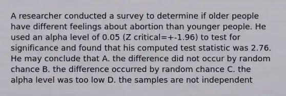 A researcher conducted a survey to determine if older people have different feelings about abortion than younger people. He used an alpha level of 0.05 (Z critical=+-1.96) to test for significance and found that his computed test statistic was 2.76. He may conclude that A. the difference did not occur by random chance B. the difference occurred by random chance C. the alpha level was too low D. the samples are not independent