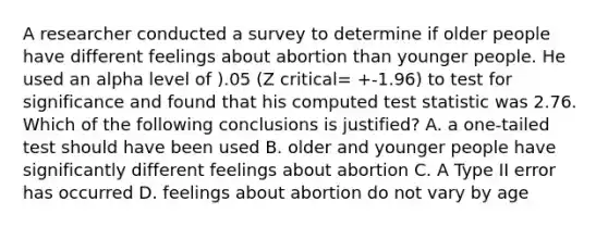 A researcher conducted a survey to determine if older people have different feelings about abortion than younger people. He used an alpha level of ).05 (Z critical= +-1.96) to test for significance and found that his computed test statistic was 2.76. Which of the following conclusions is justified? A. a one-tailed test should have been used B. older and younger people have significantly different feelings about abortion C. A Type II error has occurred D. feelings about abortion do not vary by age