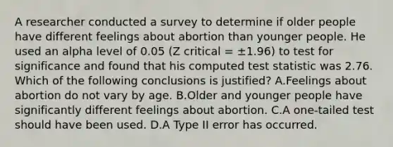 A researcher conducted a survey to determine if older people have different feelings about abortion than younger people. He used an alpha level of 0.05 (Z critical = ±1.96) to test for significance and found that his computed test statistic was 2.76. Which of the following conclusions is justified? A.Feelings about abortion do not vary by age. B.Older and younger people have significantly different feelings about abortion. C.A one-tailed test should have been used. D.A Type II error has occurred.