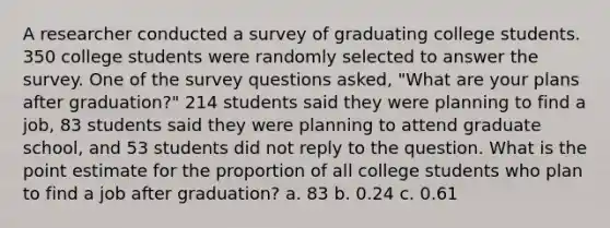 A researcher conducted a survey of graduating college students. 350 college students were randomly selected to answer the survey. One of the survey questions asked, "What are your plans after graduation?" 214 students said they were planning to find a job, 83 students said they were planning to attend graduate school, and 53 students did not reply to the question. What is the point estimate for the proportion of all college students who plan to find a job after graduation? a. 83 b. 0.24 c. 0.61