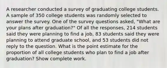 A researcher conducted a survey of graduating college students. A sample of 350 college students was randomly selected to answer the survey. One of the survey questions asked, "What are your plans after graduation?" Of all the responses, 214 students said they were planning to find a job, 83 students said they were planning to attend graduate school, and 53 students did not reply to the question. What is the point estimate for the proportion of all college students who plan to find a job after graduation? Show complete work.