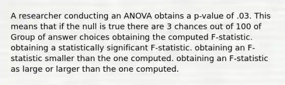 A researcher conducting an ANOVA obtains a p-value of .03. This means that if the null is true there are 3 chances out of 100 of Group of answer choices obtaining the computed F-statistic. obtaining a statistically significant F-statistic. obtaining an F-statistic smaller than the one computed. obtaining an F-statistic as large or larger than the one computed.