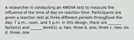 A researcher is conducting an ANOVA test to measure the influence of the time of day on reaction time. Participants are given a reaction test at three different periods throughout the day: 7 a.m., noon, and 5 p.m. In this design, there are _______ factor(s) and ______ level(s). a. two; three b. one; three c. two; six d. three; one