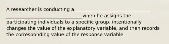 A researcher is conducting a _______________________________ ________________________________when he assigns the participating individuals to a specific group, intentionally changes the value of the explanatory variable, and then records the corresponding value of the response variable.