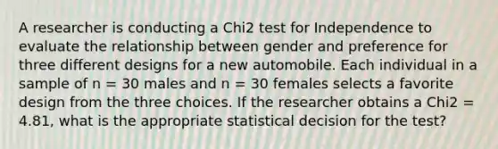 A researcher is conducting a Chi2 test for Independence to evaluate the relationship between gender and preference for three different designs for a new automobile. Each individual in a sample of n = 30 males and n = 30 females selects a favorite design from the three choices. If the researcher obtains a Chi2 = 4.81, what is the appropriate statistical decision for the test?