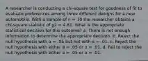 A researcher is conducting a chi-square test for goodness of fit to evaluate preferences among three different designs for a new automobile. With a sample of n = 30 the researcher obtains a chi-square statistic of χ2 = 4.81. What is the appropriate statistical decision for this outcome? a. There is not enough information to determine the appropriate decision. b. Reject the null hypothesis with α = .05 but not with α = .01. c. Reject the null hypothesis with either α = .05 or α = .01. d. Fail to reject the null hypothesis with either α = .05 or α = .01.