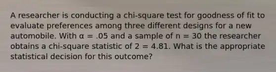 A researcher is conducting a chi-square test for goodness of fit to evaluate preferences among three different designs for a new automobile. With α = .05 and a sample of n = 30 the researcher obtains a chi-square statistic of 2 = 4.81. What is the appropriate statistical decision for this outcome?