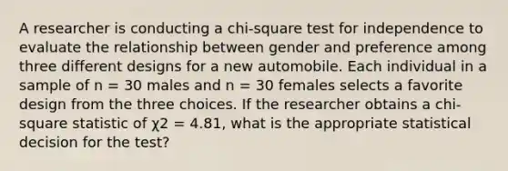 ​A researcher is conducting a chi-square test for independence to evaluate the relationship between gender and preference among three different designs for a new automobile. Each individual in a sample of n = 30 males and n = 30 females selects a favorite design from the three choices. If the researcher obtains a chi-square statistic of χ2 = 4.81, what is the appropriate statistical decision for the test?