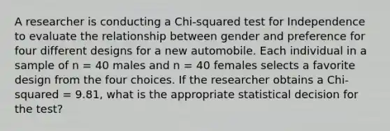 A researcher is conducting a Chi-squared test for Independence to evaluate the relationship between gender and preference for four different designs for a new automobile. Each individual in a sample of n = 40 males and n = 40 females selects a favorite design from the four choices. If the researcher obtains a Chi-squared = 9.81, what is the appropriate statistical decision for the test?