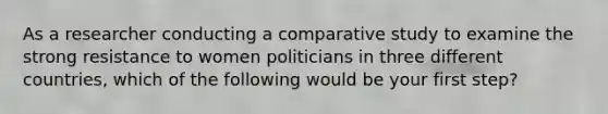 As a researcher conducting a comparative study to examine the strong resistance to women politicians in three different countries, which of the following would be your first step?