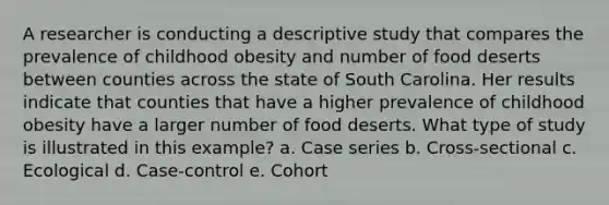 A researcher is conducting a descriptive study that compares the prevalence of childhood obesity and number of food deserts between counties across the state of South Carolina. Her results indicate that counties that have a higher prevalence of childhood obesity have a larger number of food deserts. What type of study is illustrated in this example? a. Case series b. Cross-sectional c. Ecological d. Case-control e. Cohort