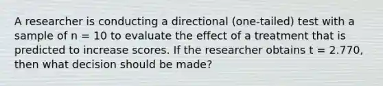 A researcher is conducting a directional (one-tailed) test with a sample of n = 10 to evaluate the effect of a treatment that is predicted to increase scores. If the researcher obtains t = 2.770, then what decision should be made?