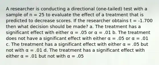 A researcher is conducting a directional (one-tailed) test with a sample of n = 25 to evaluate the effect of a treatment that is predicted to decrease scores. If the researcher obtains t = -1.700 then what decision should be made? a. The treatment has a significant effect with either α = .05 or α = .01 b. The treatment does not have a significant effect with either α = .05 or α = .01 c. The treatment has a significant effect with either α = .05 but not with α = .01 d. The treatment has a significant effect with either α = .01 but not with α = .05