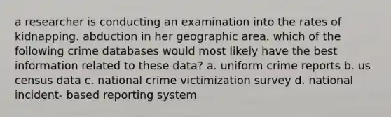 a researcher is conducting an examination into the rates of kidnapping. abduction in her geographic area. which of the following crime databases would most likely have the best information related to these data? a. uniform crime reports b. us census data c. national crime victimization survey d. national incident- based reporting system