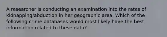 A researcher is conducting an examination into the rates of kidnapping/abduction in her geographic area. Which of the following crime databases would most likely have the best information related to these data?