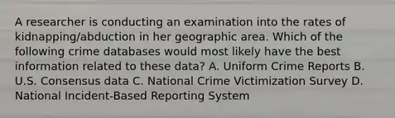 A researcher is conducting an examination into the rates of kidnapping/abduction in her geographic area. Which of the following crime databases would most likely have the best information related to these data? A. Uniform Crime Reports B. U.S. Consensus data C. National Crime Victimization Survey D. National Incident-Based Reporting System