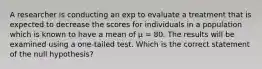 A researcher is conducting an exp to evaluate a treatment that is expected to decrease the scores for individuals in a population which is known to have a mean of μ = 80. The results will be examined using a one-tailed test. Which is the correct statement of the null hypothesis?