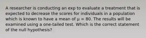 A researcher is conducting an exp to evaluate a treatment that is expected to decrease the scores for individuals in a population which is known to have a mean of μ = 80. The results will be examined using a one-tailed test. Which is the correct statement of the null hypothesis?