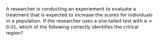 A researcher is conducting an experiement to evaluate a treatment that is expected to increase the scores for individuals in a population. If the researcher uses a one-tailed test with α = 0.01, which of the following correctly identifies the critical region?