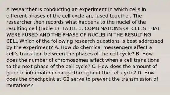 A researcher is conducting an experiment in which cells in different phases of the cell cycle are fused together. The researcher then records what happens to the nuclei of the resulting cell (Table 1). TABLE 1. COMBINATIONS OF CELLS THAT WERE FUSED AND THE PHASE OF NUCLEI IN THE RESULTING CELL Which of the following research questions is best addressed by the experiment? A. How do chemical messengers affect a cell's transition between the phases of the cell cycle? B. How does the number of chromosomes affect when a cell transitions to the next phase of the cell cycle? C. How does the amount of genetic information change throughout the cell cycle? D. How does the checkpoint at G2 serve to prevent the transmission of mutations?