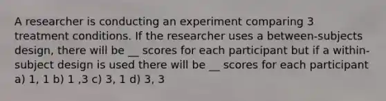 A researcher is conducting an experiment comparing 3 treatment conditions. If the researcher uses a between-subjects design, there will be __ scores for each participant but if a within-subject design is used there will be __ scores for each participant a) 1, 1 b) 1 ,3 c) 3, 1 d) 3, 3