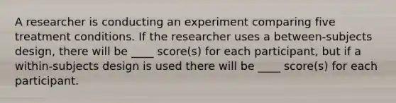 A researcher is conducting an experiment comparing five treatment conditions. If the researcher uses a between-subjects design, there will be ____ score(s) for each participant, but if a within-subjects design is used there will be ____ score(s) for each participant.