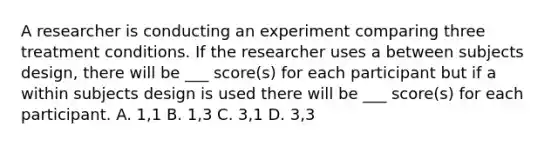 A researcher is conducting an experiment comparing three treatment conditions. If the researcher uses a between subjects design, there will be ___ score(s) for each participant but if a within subjects design is used there will be ___ score(s) for each participant. A. 1,1 B. 1,3 C. 3,1 D. 3,3