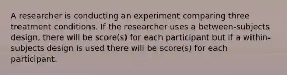 A researcher is conducting an experiment comparing three treatment conditions. If the researcher uses a between-subjects design, there will be score(s) for each participant but if a within-subjects design is used there will be score(s) for each participant.