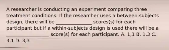 A researcher is conducting an experiment comparing three treatment conditions. If the researcher uses a between-subjects design, there will be _______________ scores(s) for each participant but if a within-subjects design is used there will be a __________________ score(s) for each participant. A. 1,1 B. 1,3 C. 3,1 D. 3,3