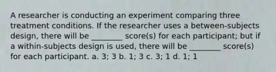 A researcher is conducting an experiment comparing three treatment conditions. If the researcher uses a between-subjects design, there will be ________ score(s) for each participant; but if a within-subjects design is used, there will be ________ score(s) for each participant. a. 3; 3 b. 1; 3 c. 3; 1 d. 1; 1