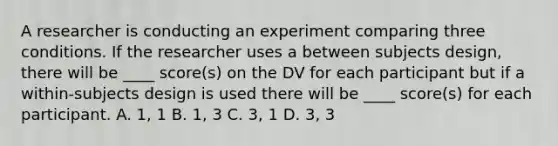 A researcher is conducting an experiment comparing three conditions. If the researcher uses a between subjects design, there will be ____ score(s) on the DV for each participant but if a within-subjects design is used there will be ____ score(s) for each participant. A. 1, 1 B. 1, 3 C. 3, 1 D. 3, 3