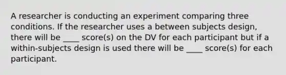 A researcher is conducting an experiment comparing three conditions. If the researcher uses a between subjects design, there will be ____ score(s) on the DV for each participant but if a within-subjects design is used there will be ____ score(s) for each participant.