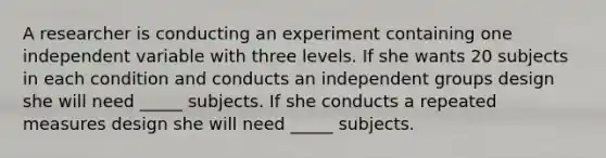 A researcher is conducting an experiment containing one independent variable with three levels. If she wants 20 subjects in each condition and conducts an independent groups design she will need _____ subjects. If she conducts a repeated measures design she will need _____ subjects.