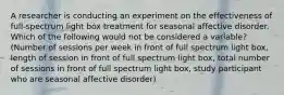 A researcher is conducting an experiment on the effectiveness of full-spectrum light box treatment for seasonal affective disorder. Which of the following would not be considered a variable? (Number of sessions per week in front of full spectrum light box, length of session in front of full spectrum light box, total number of sessions in front of full spectrum light box, study participant who are seasonal affective disorder)