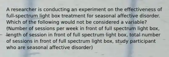 A researcher is conducting an experiment on the effectiveness of full-spectrum light box treatment for seasonal affective disorder. Which of the following would not be considered a variable? (Number of sessions per week in front of full spectrum light box, length of session in front of full spectrum light box, total number of sessions in front of full spectrum light box, study participant who are seasonal affective disorder)