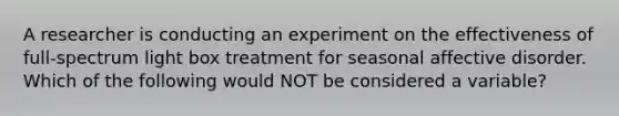 A researcher is conducting an experiment on the effectiveness of full-spectrum light box treatment for seasonal affective disorder. Which of the following would NOT be considered a variable?