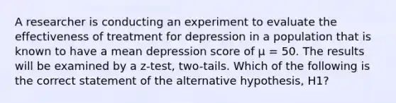 A researcher is conducting an experiment to evaluate the effectiveness of treatment for depression in a population that is known to have a mean depression score of μ = 50. The results will be examined by a z-test, two-tails. Which of the following is the correct statement of the alternative hypothesis, H1?