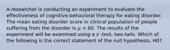 A researcher is conducting an experiment to evaluate the effectiveness of cognitive-behavioral therapy for eating disorder. The mean eating disorder score in clinical population of people suffering from the disorder is μ = 60. The results of the experiment will be examined using a z -test, two-tails. Which of the following is the correct statement of the null hypothesis, H0?