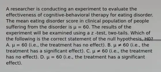 A researcher is conducting an experiment to evaluate the effectiveness of cognitive-behavioral therapy for eating disorder. The mean eating disorder score in clinical population of people suffering from the disorder is μ = 60. The results of the experiment will be examined using a z -test, two-tails. Which of the following is the correct statement of the null hypothesis, H0? A. μ = 60 (i.e., the treatment has no effect). B. μ ≠ 60 (i.e., the treatment has a significant effect). C. μ ≠ 60 (i.e., the treatment has no effect). D. μ = 60 (i.e., the treatment has a significant effect).