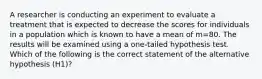 A researcher is conducting an experiment to evaluate a treatment that is expected to decrease the scores for individuals in a population which is known to have a mean of m=80. The results will be examined using a one-tailed hypothesis test. Which of the following is the correct statement of the alternative hypothesis (H1)?