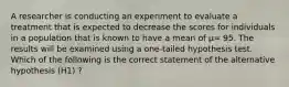 A researcher is conducting an experiment to evaluate a treatment that is expected to decrease the scores for individuals in a population that is known to have a mean of μ= 95. The results will be examined using a one-tailed hypothesis test. Which of the following is the correct statement of the alternative hypothesis (H1) ?