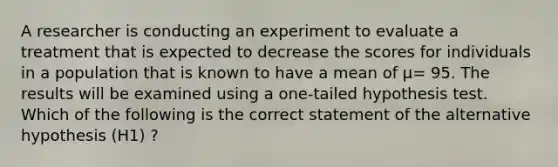 A researcher is conducting an experiment to evaluate a treatment that is expected to decrease the scores for individuals in a population that is known to have a mean of μ= 95. The results will be examined using a one-tailed hypothesis test. Which of the following is the correct statement of the alternative hypothesis (H1) ?