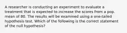 A researcher is conducting an experiment to evaluate a treatment that is expected to increase the scores from a pop. mean of 80. The results will be examined using a one-tailed hypothesis test. Which of the following is the correct statement of the null hypothesis?