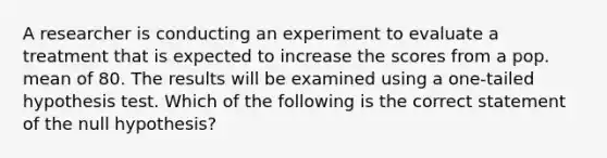 A researcher is conducting an experiment to evaluate a treatment that is expected to increase the scores from a pop. mean of 80. The results will be examined using a one-tailed hypothesis test. Which of the following is the correct statement of the null hypothesis?