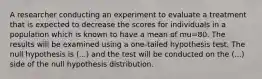 A researcher conducting an experiment to evaluate a treatment that is expected to decrease the scores for individuals in a population which is known to have a mean of mu=80. The results will be examined using a one-tailed hypothesis test. The null hypothesis is (...) and the test will be conducted on the (...) side of the null hypothesis distribution.