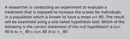 A researcher is conducting an experiment to evaluate a treatment that is exposed to increase the scores for individuals in a population which is known to have a mean u= 80. The result will be examined using a one-tailed hypothesis test. Which of the following is the correct statement of the null hypothesis? a-)u> 80 b-)u >_ 80 c-)u< 80 d-)u <_ 80