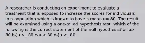 A researcher is conducting an experiment to evaluate a treatment that is exposed to increase the scores for individuals in a population which is known to have a mean u= 80. The result will be examined using a one-tailed hypothesis test. Which of the following is the correct statement of the null hypothesis? a-)u> 80 b-)u >_ 80 c-)u< 80 d-)u <_ 80