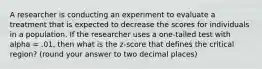 A researcher is conducting an experiment to evaluate a treatment that is expected to decrease the scores for individuals in a population. If the researcher uses a one-tailed test with alpha = .01, then what is the z-score that defines the critical region? (round your answer to two decimal places)